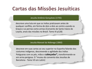 Cartas das Missões Jesuíticas
Jesuíta Antônio Gonçalves (1735)
descreve uma luta em que os índios praticavam antes de
qualquer conflito, em forma de dois a dois ao centro usando os
braços e as pernas como armas (Convento de Santo Inácio de
Loyola, anais das missões no Brasil. Tomo III p128)
Jesuíta Manoel da Nóbrega (1860)
descreve em suas cartas ao seu superior na Espanha falando dos
costumes indígenas, descrevendo a agilidade dos índios
Potiguaras com os pés, mãos e cabeçadas*, transformando-se
em arma perigosa. O “museu do convento dos Jesuítas de
Barcelona - Tomo VII em Latim)
 