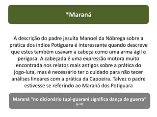 A descrição do padre jesuíta Manoel da Nóbrega sobre a
prática dos índios Potiguara é interessante quando descreve
que estes também usavam a cabeça como uma arma ágil e
perigosa. A cabeçada é uma expressão motora muito
encontrada nos relatos mais antigos sobre a prática do
jogo-luta, mas é necessário ter o cuidado para não tecer
análises lineares com a prática da Capoeira. Talvez o padre
estivesse se referindo ao Maraná dos Potiguara
*Maraná
Maraná “no dicionário tupi-guarani significa dança de guerra”
(p.12)
 