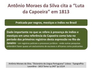 Antônio Moraes da Silva cita a “Luta
da Capoeira” em 1813
Antônio Moraes da Silva. “Dicionário da Língua Portuguesa” Lisboa - Typografhia
Lacerdina - 1813 Tomo I p.343” (p.12)14
Praticada por negros, mestiços e índios no Brasil
Dado importante no que se refere à presença de índios e
mestiços em uma referência da Capoeira como luta no
período dos primeiros registros desta expressão no Rio de
Janeiro - em registros policiais e processos jurídicos - onde outras pesquisas
entendem haver quase um exclusivismo de escravos e africanos como praticantes
 