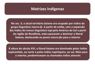 Matrizes Indígenas
No sec. X, o atual território baiano era ocupado por índios do
grupo linguístico macro-jê. A partir de então, com a expansão
dos índios do tronco linguístico tupi pela América do Sul a partir
da região de Rondônia, estes passaram a dominar o litoral
baiano, deslocando os povos macro-jês para o interior
À altura do século XVI, o litoral baiano era dominado pelos índios
tupinambás, ao norte e pelos índios tupiniquins, ao sul. Mais para
o interior, predominavam os chamados índios aimorés
 