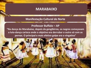 MARABAIXO
Manifestação Cultural do Norte
Professor Buffalo – AP
“Na dança do Marabaixo, depois da gengibirras, os negros começavam
a luta-dança carioca onde o objetivo era derrubar o outro só com as
pernas. O principal e mais efetivo golpe era a vingativa”
 