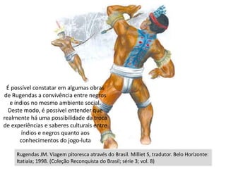 zzz
Rugendas JM. Viagem pitoresca através do Brasil. Milliet S, tradutor. Belo Horizonte:
Itatiaia; 1998. (Coleção Reconquista do Brasil; série 3; vol. 8)
É possível constatar em algumas obras
de Rugendas a convivência entre negros
e índios no mesmo ambiente social.
Deste modo, é possível entender que
realmente há uma possibilidade da troca
de experiências e saberes culturais entre
índios e negros quanto aos
conhecimentos do jogo-luta
 