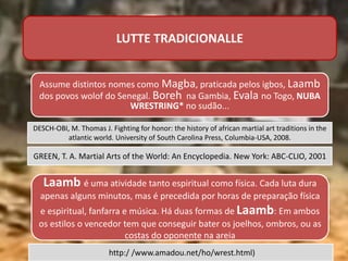 LUTTE TRADICIONALLE
DESCH-OBI, M. Thomas J. Fighting for honor: the history of african martial art traditions in the
atlantic world. University of South Carolina Press, Columbia-USA, 2008.
Assume distintos nomes como Magba, praticada pelos igbos, Laamb
dos povos wolof do Senegal. Boreh na Gambia, Evala no Togo, NUBA
WRESTRING* no sudão...
GREEN, T. A. Martial Arts of the World: An Encyclopedia. New York: ABC-CLIO, 2001
Laamb é uma atividade tanto espiritual como física. Cada luta dura
apenas alguns minutos, mas é precedida por horas de preparação física
e espiritual, fanfarra e música. Há duas formas de Laamb: Em ambos
os estilos o vencedor tem que conseguir bater os joelhos, ombros, ou as
costas do oponente na areia
http:/ /www.amadou.net/ho/wrest.html)
 