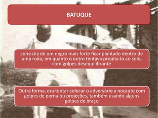 BATUQUE
consistia de um negro mais forte ficar plantado dentro de
uma roda, em quanto o outro tentava projeta-lo ao solo,
com golpes desequilibrante
Outra forma, era tentar colocar o adversário a nocaute com
golpes de perna ou projeções, também usando alguns
golpes de braço
 