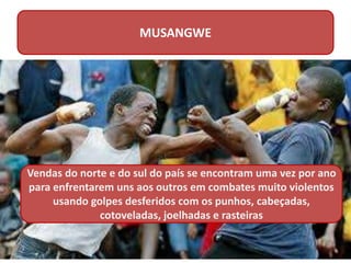 MUSANGWE
Vendas do norte e do sul do país se encontram uma vez por ano
para enfrentarem uns aos outros em combates muito violentos
usando golpes desferidos com os punhos, cabeçadas,
cotoveladas, joelhadas e rasteiras
 