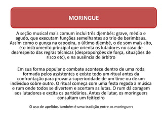 A seção musical mais comum inclui três djembés: grave, médio e
agudo, que executam funções semelhantes ao trio de berimbaus.
Assim como o gunga na capoeira, o último djembé, o de som mais alto,
é o instrumento principal que orienta os lutadores no caso de
desrespeito das regras técnicas (desproporções de força, situações de
risco etc), e na ausência de árbitro
Em sua forma popular o combate acontece dentro de uma roda
formada pelos assistentes e existe todo um ritual antes da
confrontação para provar a superioridade de um time ou de um
indivíduo sobre outro. O ritual começa com uma festa regada a música
e rum onde todos se divertem e acertam as lutas. O rum dá coragem
aos lutadores e excita os partidários. Antes de lutar, os moringuers
consultam um feiticeiro
MORINGUE
O uso de apelidos também é uma tradição entre os moringuers
 