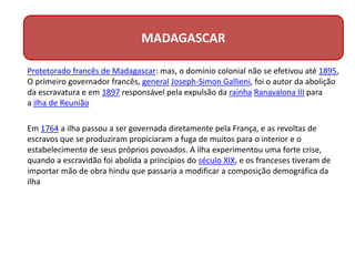 Protetorado francês de Madagascar: mas, o domínio colonial não se efetivou até 1895,
O primeiro governador francês, general Joseph-Simon Gallieni, foi o autor da abolição
da escravatura e em 1897 responsável pela expulsão da rainha Ranavalona III para
a ilha de Reunião
Em 1764 a ilha passou a ser governada diretamente pela França, e as revoltas de
escravos que se produziram propiciaram a fuga de muitos para o interior e o
estabelecimento de seus próprios povoados. A ilha experimentou uma forte crise,
quando a escravidão foi abolida a princípios do século XIX, e os franceses tiveram de
importar mão de obra hindu que passaria a modificar a composição demográfica da
ilha
MADAGASCAR
 