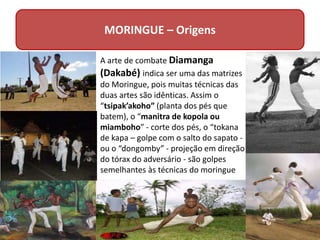 MORINGUE – Origens
A arte de combate Diamanga
(Dakabé) indica ser uma das matrizes
do Moringue, pois muitas técnicas das
duas artes são idênticas. Assim o
“tsipak’akoho” (planta dos pés que
batem), o “manitra de kopola ou
miamboho” - corte dos pés, o “tokana
de kapa – golpe com o salto do sapato -
ou o “dongomby” - projeção em direção
do tórax do adversário - são golpes
semelhantes às técnicas do moringue
 