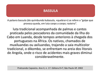 luta tradicional acompanhada de palmas e cantos
praticada pelos pescadores da comunidade da Ilha do
Cabo em Luanda, desde tempos anteriores à chegada dos
portugueses na África. Os nativos, chamados de
muxiluandas ou axiluandas, trajando a saia multicolor
tradicional, o dikombo, se enfrentam na areia dos litorais
de Angola, onde o risco de acidentes mais graves diminui
consideravelmente.
BASSULA
Praticando Capoeira. Ano II, n. 17. Editora D+T, São Paulo-SP, 2002
A palavra bassula (do quimbundo kubasula, «quebrar») se refere a “golpe que
provoca queda, em luta corpo a corpo; rasteira”.
 
