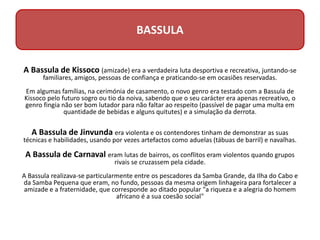 A Bassula de Kissoco (amizade) era a verdadeira luta desportiva e recreativa, juntando-se
familiares, amigos, pessoas de confiança e praticando-se em ocasiões reservadas.
Em algumas famílias, na cerimónia de casamento, o novo genro era testado com a Bassula de
Kissoco pelo futuro sogro ou tio da noiva, sabendo que o seu carácter era apenas recreativo, o
genro fingia não ser bom lutador para não faltar ao respeito (passível de pagar uma multa em
quantidade de bebidas e alguns quitutes) e a simulação da derrota.
A Bassula de Jinvunda era violenta e os contendores tinham de demonstrar as suas
técnicas e habilidades, usando por vezes artefactos como aduelas (tábuas de barril) e navalhas.
A Bassula de Carnaval eram lutas de bairros, os conflitos eram violentos quando grupos
rivais se cruzassem pela cidade.
A Bassula realizava-se particularmente entre os pescadores da Samba Grande, da Ilha do Cabo e
da Samba Pequena que eram, no fundo, pessoas da mesma origem linhageira para fortalecer a
amizade e a fraternidade, que corresponde ao ditado popular "a riqueza e a alegria do homem
africano é a sua coesão social"
BASSULA
 
