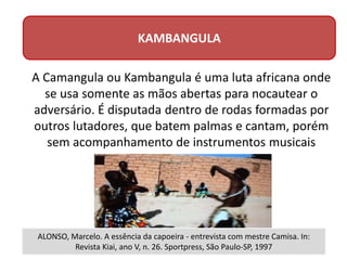 KAMBANGULA
A Camangula ou Kambangula é uma luta africana onde
se usa somente as mãos abertas para nocautear o
adversário. É disputada dentro de rodas formadas por
outros lutadores, que batem palmas e cantam, porém
sem acompanhamento de instrumentos musicais
ALONSO, Marcelo. A essência da capoeira - entrevista com mestre Camisa. In:
Revista Kiai, ano V, n. 26. Sportpress, São Paulo-SP, 1997
 