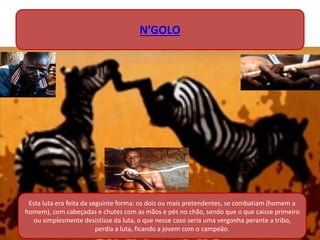 Esta luta era feita da seguinte forma: os dois ou mais pretendentes, se combatiam (homem a
homem), com cabeçadas e chutes com as mãos e pés no chão, sendo que o que caisse primeiro
ou simplesmente desistisse da luta, o que nesse caso seria uma vergonha perante a tribo,
perdia a luta, ficando a jovem com o campeão.
N’GOLO
 