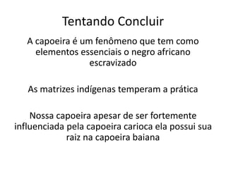 Tentando Concluir
A capoeira é um fenômeno que tem como
elementos essenciais o negro africano
escravizado
As matrizes indígenas temperam a prática
Nossa capoeira apesar de ser fortemente
influenciada pela capoeira carioca ela possui sua
raiz na capoeira baiana
 