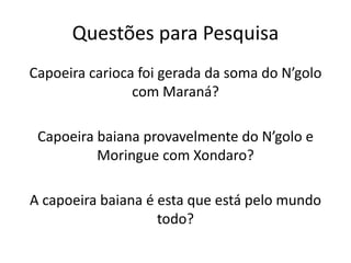Questões para Pesquisa
Capoeira carioca foi gerada da soma do N’golo
com Maraná?
Capoeira baiana provavelmente do N’golo e
Moringue com Xondaro?
A capoeira baiana é esta que está pelo mundo
todo?
 