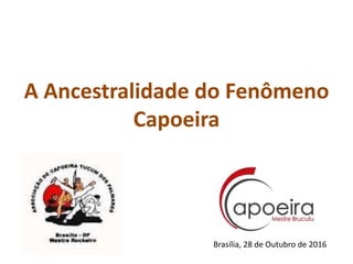 A Ancestralidade do Fenômeno
Capoeira
Brasília, 28 de Outubro de 2016
 