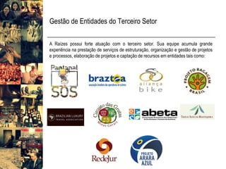 Gestão de Entidades do Terceiro Setor 
ARaízespossuiforteatuaçãocomoterceirosetor.Suaequipeacumulagrandeexperiêncianaprestaçãodeserviçosdeestruturação,organizaçãoegestãodeprojetoseprocessos,elaboraçãodeprojetosecaptaçãoderecursosementidadestaiscomo:  