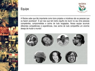 Equipe 
ARaízessabequetãoimportantecomobonsprojetoseiniciativassãoaspessoasqueosfazemacontecer!Éporissoquetemtantoorgulhodereunirnoseutimepessoascompetentes,comprometidaseacimadetudoengajadas.Nossaequipeacumuladiferentescompetênciaseexperiências,masacimadetudocompartilhaumenormedesejodemudaromundo!  