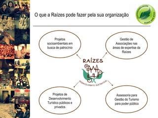 O que a Raízes pode fazer pela sua organização 
Gestão de Associações nas áreas de expertise da Raízes 
Projetos socioambientais em busca de patrocínio 
Projetos de Desenvolvimento Turístico públicos e privados 
Assessoria para Gestão do Turismo para poder público  