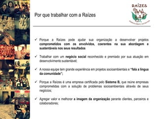 Por que trabalhar com a Raízes 
PorqueaRaízespodeajudarsuaorganizaçãoadesenvolverprojetoscomprometidoscomosenvolvidos,coerentesnasuaabordagemesustentáveisnosseusresultados 
Trabalharcomumnegóciosocialreconhecidoepremiadoporsuaatuaçãoemdesenvolvimentosustentável; 
Anossaequipetemgrandeexperiênciaemprojetossocioambientaise“falaalínguadacomunidade”; 
PorqueaRaízeséumaempresacertificadapeloSistemaB,quereúneempresascomprometidascomasoluçãodeproblemassocioambientaisatravésdeseusnegócios; 
Agregarvaloremelhoraraimagemdaorganizaçãoperanteclientes,parceirosecolaboradores;  