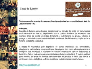Cases de Sucesso 
14 
TurismocomoferramentadedesenvolvimentosustentávelemcomunidadesdoValedoJequitinhonha–MG 
OProjeto: 
InserçãodoturismocomoatividadecomplementardegeraçãoderendaemcomunidadesruraisceramistasnoValedoJequitinhonhacomoobjetivodeelevardaauto-estimadasmulhereschefedefamíliaenvolvidasdiretamenteeindiretamentenoprojeto,valorizareprotegeropatrimônioculturaldascomunidadesenvolvidas,fortalecimentodocapitalsocialefomentoaotrabalhoassociativo. 
ARaízesfoiresponsávelpelodiagnósticodecampo,mobilizaçãodascomunidades, planejamentoparticipativoeoperacionalizaçãodasviagens,bemcomopelomonitoramentoedivulgaçãodosresultados.AqualidadedotrabalhodesenvolvidovemsedestacandoetornandoaRaízescadavezmaisumareferênciaemturismosustentável.Oprojetocontribuiparaaumentoderendadasfamílias,bemcomoteminfluenciadoasfilhasdasartesãsacontinuaremcomatradiçãodacerâmicaecolaborarnadinâmicadasvisitasturísticas. 
http://www.raizesds.com.br/  
