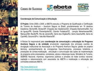 Cases de Sucesso 
15 
CoordenaçãodeComunicaçãoeArticulação 
OProjeto:Entre2006e2009,aABETAexecutouoProgramadeQualificaçãoeCertificaçãodoTurismodeAventura–AventuraSeguranoBrasil,prioritariamenteem16destinosbrasileiros:Bonito/MS,Brotas/SP,ChapadadosVeadeiros/GO,ChapadaDiamantina/BA,FozdoIguaçu/PR,GrandeFlorianópolis/SC,GrandeFortaleza/CE,LençóisMaranhenses/MA, Manaus/AM,Recife/PE,RiodeJaneiro/RJ,SerradosÓrgãos/RJ,SerraGaúcha/RS,SerradoCipó/MG,Socorro/SPeValeAltoRibeira/SP. 
ARaízesfoiresponsávelpelacoordenaçãodecomunicaçãoearticulaçãodoProgramaAventuraSeguraedaentidadeenvolvendo:organizaçãodosprincipaiseventosdedivulgaçãoinstitucionaldaAssociaçãoedoProgramaAventuraSegura;gestãodeprojetostécnicos,acompanhamentodecronogramasfísico-financeiros,processoslicitatórioseprestaçõesdecontas;mobilização,articulaçãoecomunicaçãodasaçõesdeimplementaçãodoprogramaentreempresários,condutores,atoreseliderançaslocais,MinistériodoTurismo, SEBRAENacional,imprensa,organismospúblicoseprivadosdotradeturísticonacional; captaçãoerelacionamentocomassociadosdaABETAemobilizaçãoearticulaçãodascomissõesestaduaisABETA. 
http://www.abeta.tur.br 
http://www.aventurasegura.org.br  