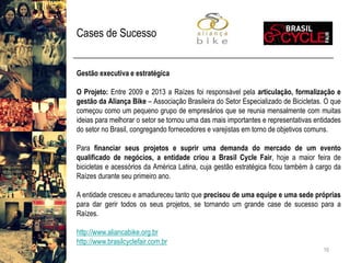 Cases de Sucesso 
16 
Gestãoexecutivaeestratégica 
OProjeto:Entre2009e2013aRaízesfoiresponsávelpelaarticulação,formalizaçãoegestãodaAliançaBike–AssociaçãoBrasileiradoSetorEspecializadodeBicicletas.OquecomeçoucomoumpequenogrupodeempresáriosquesereuniamensalmentecommuitasideiasparamelhorarosetorsetornouumadasmaisimportanteserepresentativasentidadesdosetornoBrasil,congregandofornecedoresevarejistasemtornodeobjetivoscomuns. 
Parafinanciarseusprojetosesuprirumademandadomercadodeumeventoqualificadodenegócios,aentidadecriouaBrasilCycleFair,hojeamaiorfeiradebicicletaseacessóriosdaAméricaLatina,cujagestãoestratégicaficoutambémàcargodaRaízesduranteseuprimeiroano. 
Aentidadecresceueamadureceutantoqueprecisoudeumaequipeeumasedeprópriasparadargerirtodososseusprojetos,setornandoumgrandecasedesucessoparaaRaízes. 
http://www.aliancabike.org.br 
http://www.brasilcyclefair.com.br  