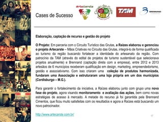 Cases de Sucesso 
17 
Elaboração,captaçãoderecursoegestãodoprojeto 
OProjeto:EmparceriacomoCircuitoTurísticodasGrutas,aRaízeselaborouegerenciouoprojetoArtecarste–MãosCriativasnoCircuitodasGrutas,integrá-lodeformaqualificadaaoturismodaregiãobuscandofortaleceraidentidadedoartesanatodaregião.CompatrocíniodaTAM(atravésdoeditaldeprojetosdeturismosustentávelqueselecionavaprojetosanualmente)eBrennand(captaçãodiretacomaempresa),entre2012e2013artesãosde6municípiosreceberamqualificaçãoemdesign,marketing,empreendedorismo, gestãoeassociativismo.Comissocriaramumacoleçãodeprodutosharmonizada, fundaramumaAssociaçãoeestruturaramumalojaprópriaemumdosmunicípios(Cordisburgo–M.G.). 
Paragarantirofortalecimentodainiciativa,aRaízeselaboroujuntocomgrupoumanovafasedoprojeto,agoravisandomonitoramentoeavaliaçãodasações,bemcomonovasestratégiasdeacessoàmercado.AmetadedorecursojáfoigarantidapelaBrennandCimentos,queficoumuitosatisfeitascomosresultadoseagoraaRaízesestábuscandoumnovopatrocinador. 
http://www.artecarste.com.br/  