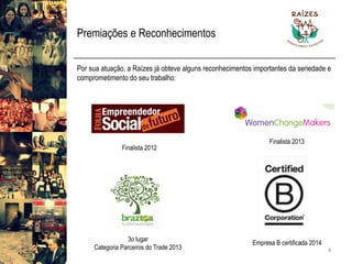Premiações e Reconhecimentos 
Porsuaatuação,aRaízesjáobtevealgunsreconhecimentosimportantesdaseriedadeecomprometimentodoseutrabalho: 
4 
Finalista 2012 
Finalista 2013 
3o lugar 
Categoria Parceiros do Trade 2013 
Empresa B certificada 2014  