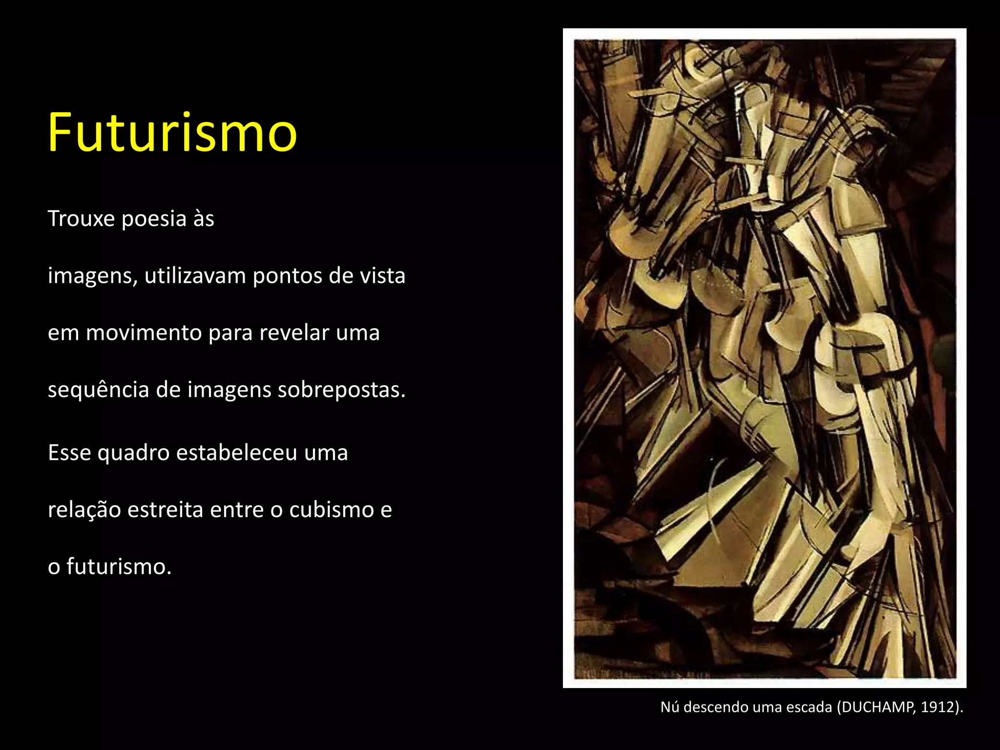 Futurismo
Trouxe poesia às

imagens, utilizavam pontos de vista

em movimento para revelar uma

sequência de imagens sobrepostas.

Esse quadro estabeleceu uma

relação estreita entre o cubismo e

o futurismo.




                                      Nú descendo uma escada (DUCHAMP, 1912).
 