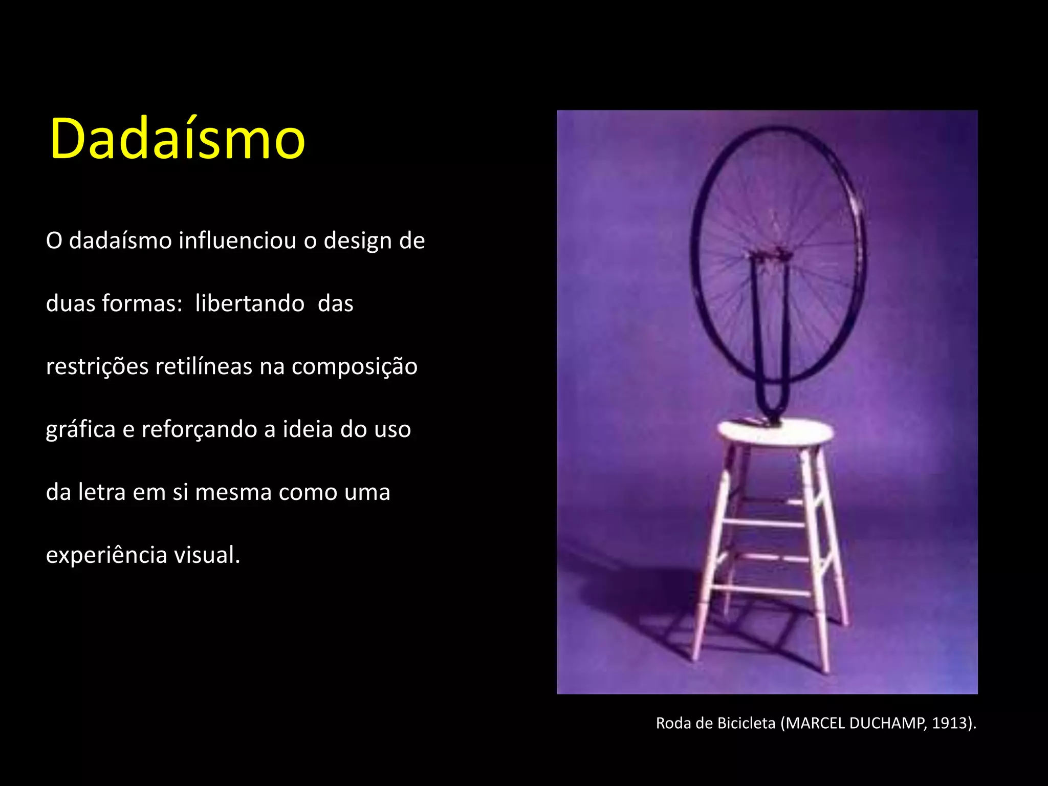 Dadaísmo
O dadaísmo influenciou o design de

duas formas: libertando das

restrições retilíneas na composição

gráfica e reforçando a ideia do uso

da letra em si mesma como uma

experiência visual.




                                      Roda de Bicicleta (MARCEL DUCHAMP, 1913).
 