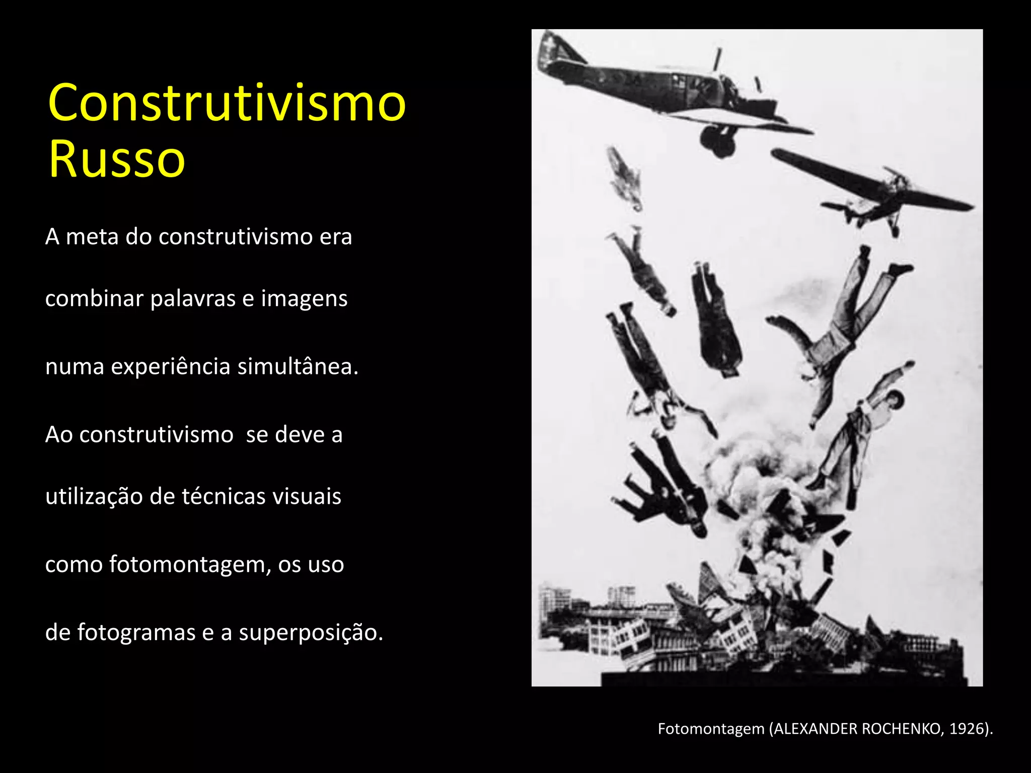 Construtivismo
Russo
A meta do construtivismo era

combinar palavras e imagens

numa experiência simultânea.

Ao construtivismo se deve a

utilização de técnicas visuais

como fotomontagem, os uso

de fotogramas e a superposição.


                                  Fotomontagem (ALEXANDER ROCHENKO, 1926).
 