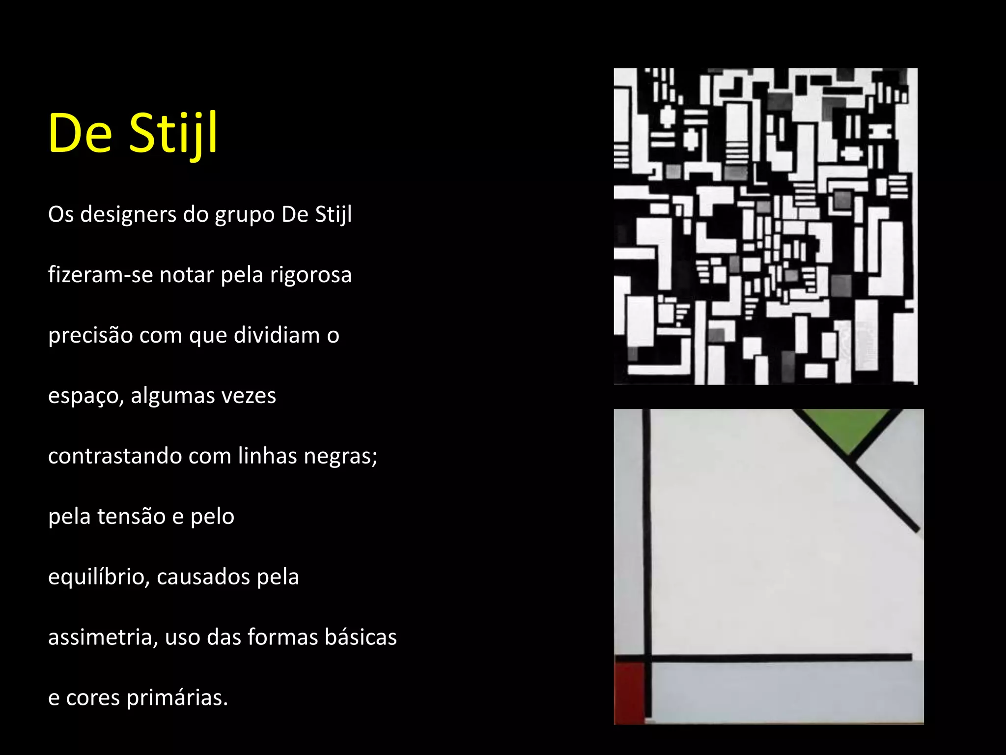 De Stijl
Os designers do grupo De Stijl

fizeram-se notar pela rigorosa

precisão com que dividiam o

espaço, algumas vezes

contrastando com linhas negras;

pela tensão e pelo

equilíbrio, causados pela

assimetria, uso das formas básicas

e cores primárias.
 