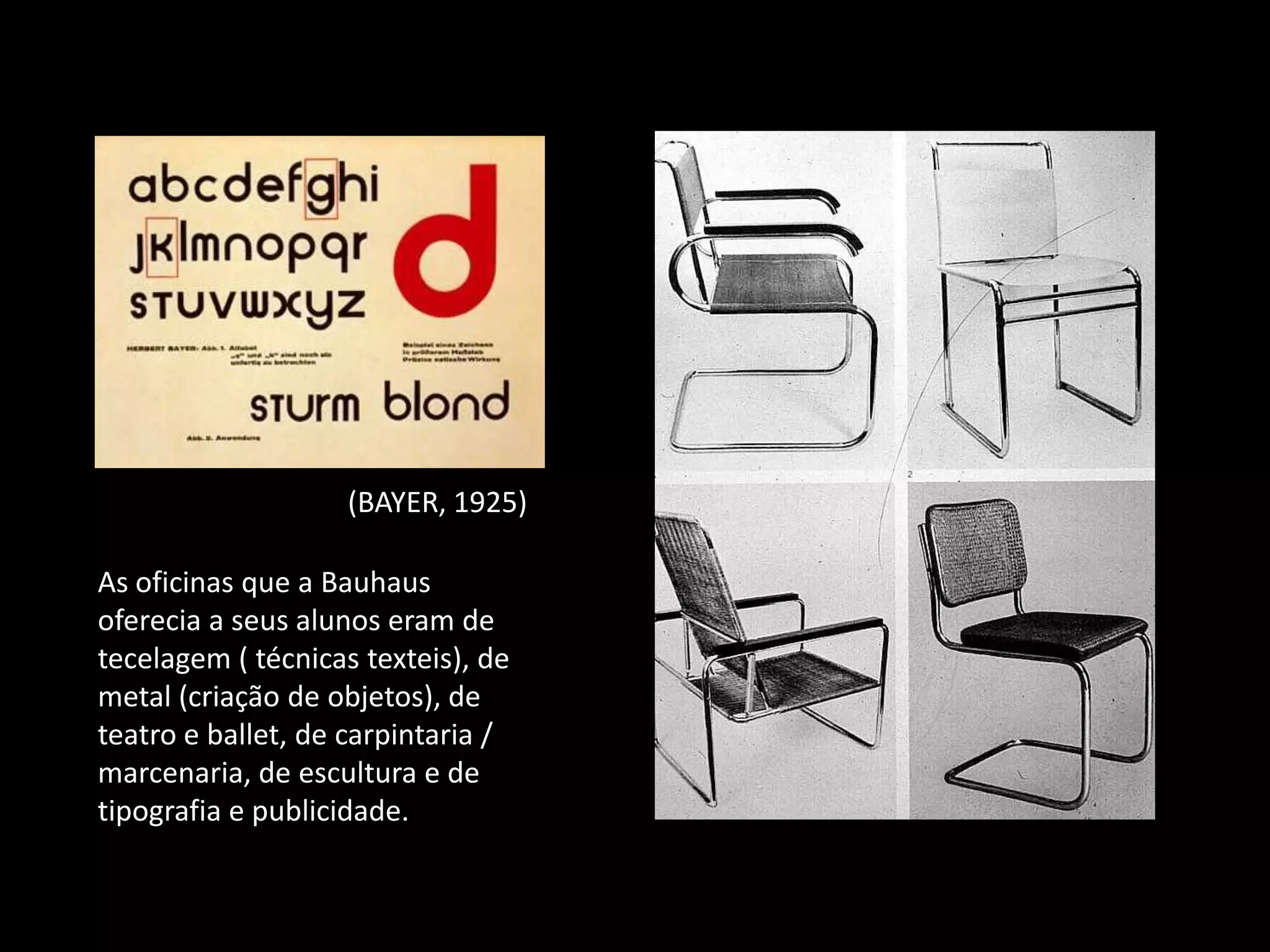 (BAYER, 1925)

As oficinas que a Bauhaus
oferecia a seus alunos eram de
tecelagem ( técnicas texteis), de
metal (criação de objetos), de
teatro e ballet, de carpintaria /
marcenaria, de escultura e de
tipografia e publicidade.
 