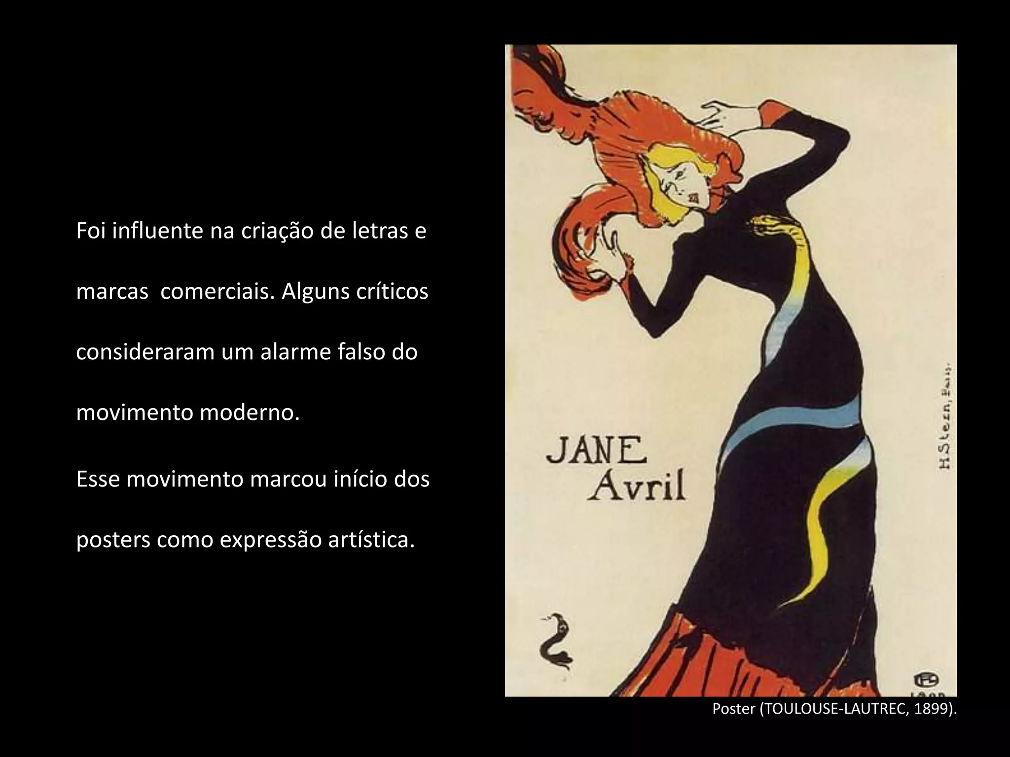 Foi influente na criação de letras e

marcas comerciais. Alguns críticos

consideraram um alarme falso do

movimento moderno.

Esse movimento marcou início dos

posters como expressão artística.




                                       Poster (TOULOUSE-LAUTREC, 1899).
 