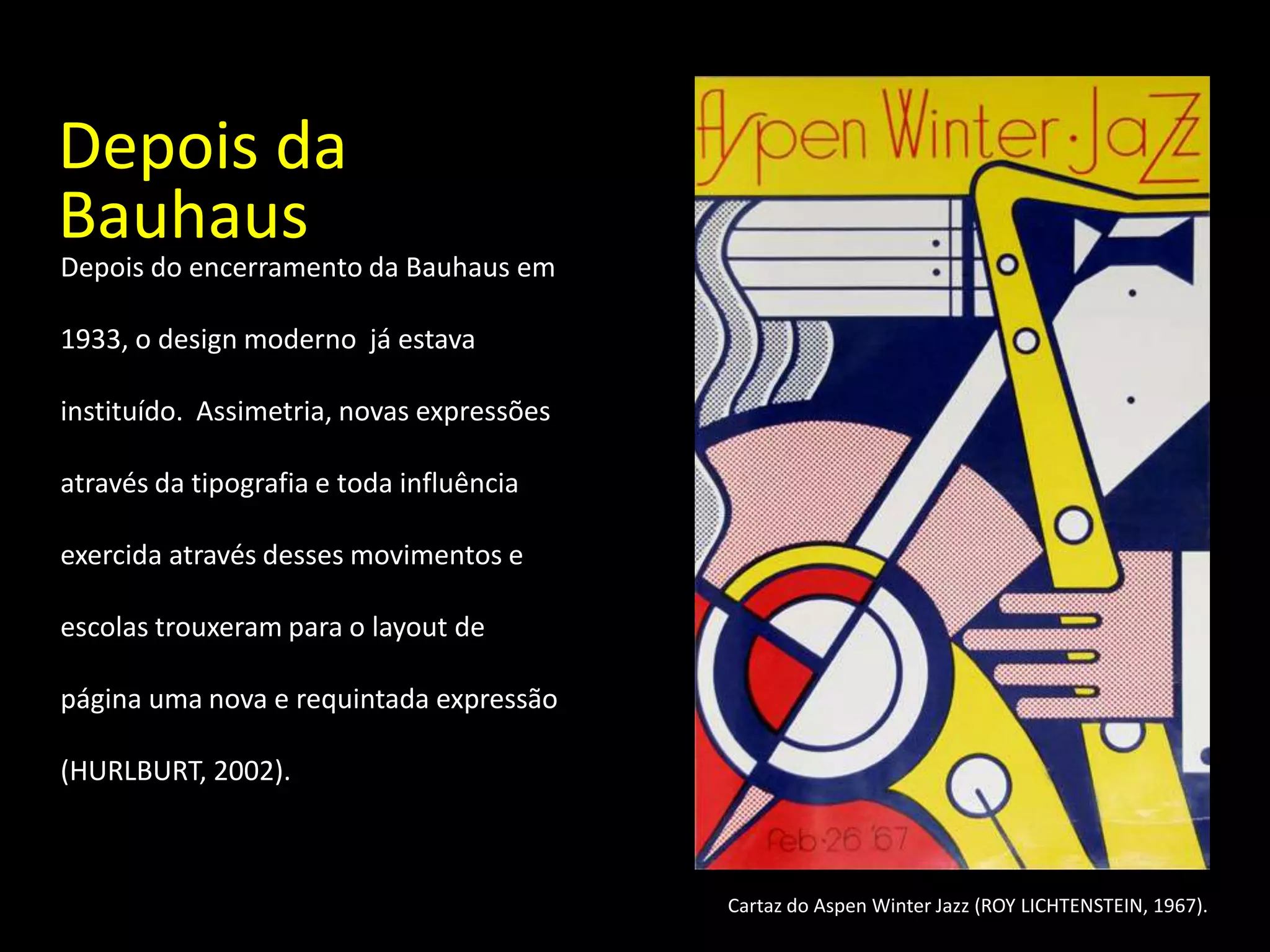 Depois da
Bauhaus
Depois do encerramento da Bauhaus em

1933, o design moderno já estava

instituído. Assimetria, novas expressões

através da tipografia e toda influência

exercida através desses movimentos e

escolas trouxeram para o layout de

página uma nova e requintada expressão

(HURLBURT, 2002).



                                           Cartaz do Aspen Winter Jazz (ROY LICHTENSTEIN, 1967).
 