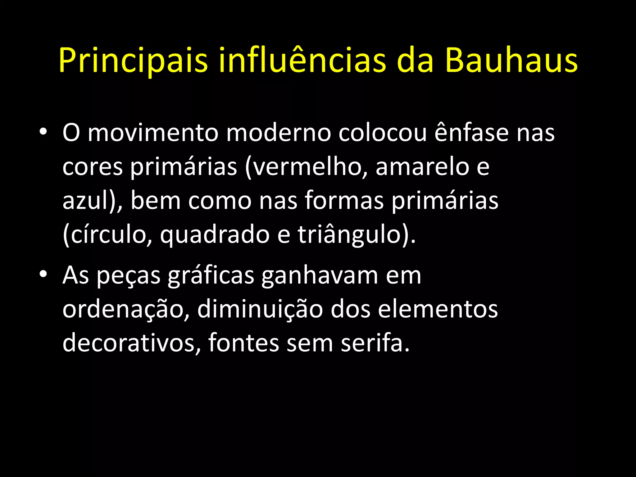 Principais influências da Bauhaus
• O movimento moderno colocou ênfase nas
  cores primárias (vermelho, amarelo e
  azul), bem como nas formas primárias
  (círculo, quadrado e triângulo).
• As peças gráficas ganhavam em
  ordenação, diminuição dos elementos
  decorativos, fontes sem serifa.
 