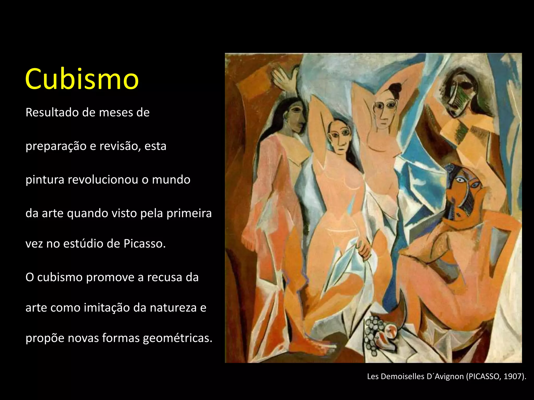 Cubismo
Resultado de meses de

preparação e revisão, esta

pintura revolucionou o mundo

da arte quando visto pela primeira

vez no estúdio de Picasso.

O cubismo promove a recusa da

arte como imitação da natureza e

propõe novas formas geométricas.

                                     Les Demoiselles D´Avignon (PICASSO, 1907).
 