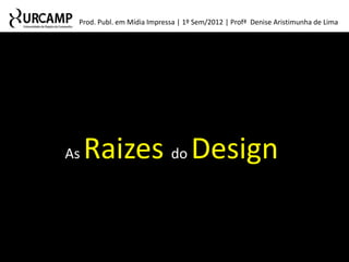 Prod. Publ. em Mídia Impressa | 1º Sem/2012 | Profª Denise Aristimunha de Lima




As   Raizes do Design
 