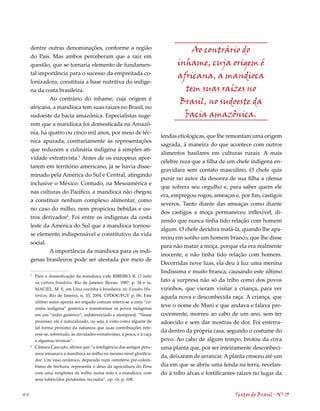 dentre outras denominações, conforme a região                                      Ao contrário do
     do País. Mas ambos perceberam que a raiz em
     questão, que se tornaria elemento de fundamen-                                 inhame, cuja origem é
     tal importância para o sucesso da empreitada co-
                                                                                    africana, a mandioca
     lonizadora, constituía a base nutritiva do indíge-
     na da costa brasileira.                                                          tem suas raízes no
             Ao contrário do inhame, cuja origem é
                                                                                     Brasil, no sudoeste da
     africana, a mandioca tem suas raízes no Brasil, no
     sudoeste da bacia amazônica. Especialistas suge-                                 bacia amazônica.
     rem que a mandioca foi domesticada na Amazô-
     nia, há quatro ou cinco mil anos, por meio de téc-
                                                                             lendas etiológicas, que lhe remontam uma origem
     nica apurada, contrariamente às representações
                                                                             sagrada, à maneira do que acontece com outros
     que reduzem a culinária indígena à simples ati-
                                                                             alimentos basilares em culturas rurais. A mais
     vidade extrativista.3 Antes de os europeus apor-
                                                                             célebre reza que a filha de um chefe indígena en-
     tarem em território americano, já se havia disse-
                                                                             gravidara sem contato masculino. O chefe quis
     minado pela América do Sul e Central, atingindo
                                                                             punir no autor da desonra de sua filha a ofensa
     inclusive o México. Contudo, na Mesoamérica e
                                                                             que sofrera seu orgulho e, para saber quem ele
     nas culturas do Pacífico, a mandioca não chegou
                                                                             era, empregou rogos, ameaças e, por fim, castigos
     a constituir nenhum complexo alimentar, como
                                                                             severos. Tanto diante das ameaças como diante
     no caso do milho, nem propiciou bebidas e ou-
                                                                             dos castigos a moça permaneceu inflexível, di-
     tros derivados. Foi entre os indígenas da costa
                                                                             zendo que nunca tinha tido relação com homem
     leste da América do Sul que a mandioca tornou-
                                                                             algum. O chefe decidira matá-la, quando lhe apa-
     se elemento indispensável e constitutivo da vida
                                                                             receu em sonho um homem branco, que lhe disse
     social.
                                                                             para não matar a moça, porque ela era realmente
             A importância da mandioca para os indí-
                                                                             inocente, e não tinha tido relação com homem.
     genas brasileiros pode ser atestada por meio de
                                                                             Decorridas nove luas, ela deu à luz uma menina
                                                                             lindíssima e muito branca, causando este último
     3
         Para a domesticação da mandioca vide RIBEIRO, B. O índio
         na cultura brasileira. Rio de Janeiro: Revan. 1987. p. 34 e ss.
                                                                             fato a surpresa não só da tribo como dos povos
         MACIEL, M. E. em Uma cozinha à brasileira. in: Estudos His-         vizinhos, que vieram visitar a criança, para ver
         tóricos, Rio de Janeiro, n, 33, 200. CPDOC/FGV p. 06. Este         aquela nova e desconhecida raça. A criança, que
         último autor aponta ser engodo comum referir-se a uma “co-
         zinha indígena” genérica e transformar os povos indígenas
                                                                             teve o nome de Mani e que andava e falava pre-
         em um “índio genérico”, indiferenciado e atemporal. “Nesse          cocemente, morreu ao cabo de um ano, sem ter
         processo, ele é naturalizado, ou seja, é visto como alguém de       adoecido e sem dar mostras de dor. Foi enterra-
         tal forma próximo da natureza que suas contribuições refe-
                                                                             da dentro da própria casa, segundo o costume do
         rem-se, sobretudo, às atividades extrativistas, à pesca, e à caça
         e algumas técnicas”.                                                povo. Ao cabo de algum tempo, brotou da cova
     
         Câmara Cascudo, afirma que “a inteligência dos antigos peru-        uma planta que, por ser inteiramente desconheci-
         anos irmanava a mandioca ao milho no mesmo nível glorifica-
                                                                             da, deixaram de arrancar. A planta cresceu até um
         dor. Um vaso cerâmico, deparado num cemitério pré-colom-
         biano de Sechura, representa o deus da agricultura do Peru          dia em que se abriu uma fenda na terra, revelan-
         com uma vergôntea de milho numa mão e a mandioca, com               do à tribo alvas e fortificantes raízes no lugar da
         seus tubérculos pendentes, na outra”. op. cit. p. 108.


44                                                                                                          Textos do Brasil . Nº 13
 