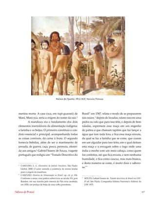 Maloca dos Apiaká. Abril 1828. Hercules Florence.




   menina morta. A casa (oca, em tupi-guarani) de                     Brasil” em 1587, relata o modo de se prepararem
   Mani, Mani-oca, seria a origem do nome da raiz.5                   tais raízes: “depois de lavadas, ralam-nas em uma
           A mandioca era o fundamento dos dois                       pedra ou ralo que para isso têm, e depois de bem
   elementos inarredáveis da alimentação indígena:                    raladas, espremem essa maça em um engenho
   a farinha e os beijus. O primeiro constituía o con-                de palma a que chamam tapitim que faz lançar a
   duto essencial e principal, acompanhando todas                     água que tem toda fora, e fica essa maça enxuta,
   as coisas comíveis, da carne à fruta. O segundo                    da qual se faz a farinha que se come, que cozem
   fornecia bebidas, além de ser o mantimento de                      em um alguidar para isso feito, em o qual deitam
   jornada, de guerra, caça, pesca, permuta, oferen-                  esta maça e a enxugam sobre o fogo onde uma
   da aos amigos.6 Gabriel Soares de Souza, viajante                  índia a meche com um meio cabaço, como quem
   português que redigiu um “Tratado Descritivo do                    faz confeitos, até que fica enxuta, e sem nenhuma
                                                                      humidade, e fica como cuscuz, mas mais branca,
                                                                      e desta maneira se come, é muito doce e saboro-
   5
       CASCUDO, L. C. Dicionário do folclore brasileiro. São Paulo:
                                                                      sa.”7
       Global, 2000. O autor assinala a existência de outras lendas
       para a origem da mandioca.
   6
       CASCUDO. História da Alimentação no Brasil. op. cit. p. 10.
       Conforme o autor, essa prática sobreviveu ao século XX, pois   7
                                                                          SOUZA, Gabriel Soares de. Tratado descritivo do Brasil em 5.
       Rondon, em sua marcha pelo interior do País teria recebido,        ª ed. São Paulo, Companhia Editora Nacional e Editora da
       em 1928, um pedaço de beiju de uma velha pianokoto.                USP, 1971.


Sabores do Brasil                                                                                                                           45
 