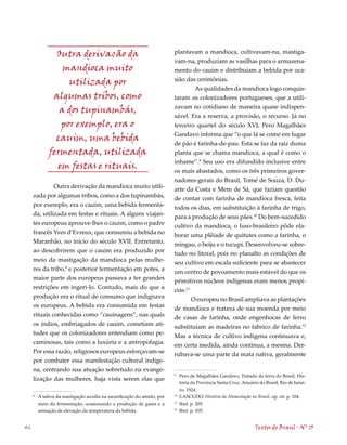 Outra derivação da                                       plantavam a mandioca, cultivavam-na, mastiga-
                                                                         vam-na, produziam as vasilhas para o armazena-
                  mandioca muito                                         mento do cauim e distribuíam a bebida por oca-
                                                                         sião das cerimônias.
                   utilizada por
                                                                                 As qualidades da mandioca logo conquis-
               algumas tribos, como                                      taram os colonizadores portugueses, que a utili-
                                                                         zavam no cotidiano de maneira quase indispen-
                 a dos tupinambás,
                                                                         sável. Era a reserva, a provisão, o recurso. Já no
                 por exemplo, era o                                      terceiro quartel do século XVI, Pero Magalhães
                                                                         Gandavo informa que “o que lá se come em lugar
                cauim, uma bebida
                                                                         de pão é farinha-de-pau. Esta se faz da raiz duma
              fermentada, utilizada                                      planta que se chama mandioca, a qual é como o
                                                                         inhame”.9 Seu uso era difundido inclusive entre
                em festas e rituais.                                     os mais abastados, como os três primeiros gover-
                                                                         nadores-gerais do Brasil, Tomé de Souza, D. Du-
              Outra derivação da mandioca muito utili-                   arte da Costa e Mem de Sá, que faziam questão
     zada por algumas tribos, como a dos tupinambás,                     de contar com farinha de mandioca fresca, feita
     por exemplo, era o cauim, uma bebida fermenta-                      todos os dias, em substituição à farinha de trigo,
     da, utilizada em festas e rituais. A alguns viajan-                 para a produção de seus pães.10 Do bem-sucedido
     tes europeus aprouve-lhes o cauim, como o padre                     cultivo da mandioca, o luso-brasileiro pôde ela-
     francês Yves d’Evreux, que consumiu a bebida no                     borar uma plêiade de quitutes como a farinha, o
     Maranhão, no início do século XVII. Entretanto,                     mingau, o beiju e o tucupi. Desenvolveu-se sobre-
     ao descobrirem que o cauim era produzido por                        tudo no litoral, pois no planalto as condições de
     meio da mastigação da mandioca pelas mulhe-                         seu cultivo em escala suficiente para se abastecer
     res da tribo,8 e posterior fermentação em potes, a                  um centro de povoamento mais estável do que os
     maior parte dos europeus passava a ter grandes                      primitivos núcleos indígenas eram menos propí-
     restrições em ingeri-lo. Contudo, mais do que a                     cias.11
     produção era o ritual de consumo que indignava                              O europeu no Brasil ampliava as plantações
     os europeus. A bebida era consumida em festas                       de mandioca e tratava de sua moenda por meio
     rituais conhecidas como “cauinagens”, nas quais                     de casas de farinha, onde engenhocas de ferro
     os índios, embriagados de cauim, cometiam ati-                      substituíam as madeiras no fabrico de farinha.12
     tudes que os colonizadores entendiam como pe-                       Mas a técnica de cultivo indígena continuava e,
     caminosas, tais como a luxúria e a antropofagia.                    em certa medida, ainda continua, a mesma. Der-
     Por essa razão, religiosos europeus esforçavam-se                   rubava-se uma parte da mata nativa, geralmente
     por combater essa manifestação cultural indíge-
     na, centrando sua atuação sobretudo na evange-
                                                                         9
                                                                              Pero de Magalhães Gandavo, Tratado da terra do Brasil, His-
     lização das mulheres, haja vista serem elas que
                                                                              tória da Província Santa Cruz, Anuário do Brasil, Rio de Janei-
                                                                              ro, 1924.
     8
         A saliva da mastigação auxilia na sacarificação do amido, por   10
                                                                              CASCUDO. História da Alimentação no Brasil. op. cit. p. 10.
         meio da fermentação, ocasionando a produção de gases e a        11
                                                                              Ibid. p. 205.
         sensação de elevação da temperatura da bebida.                  12
                                                                              Ibid. p. 105.


46                                                                                                                 Textos do Brasil . Nº 13
 