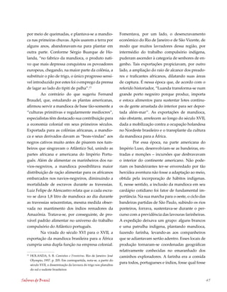 por meio de queimadas, e plantava-se a mandio-                       Fomentava, por um lado, o desencravamento
   ca nas primeiras chuvas. Após usarem a terra por                     econômico do Rio de Janeiro e de São Vicente, de
   alguns anos, abandonavam-na para plantar em                          modo que muitos lavradores dessa região, por
   outra parte. Conforme Sérgio Buarque de Ho-                          intermédio do trabalho compulsório indígena,
   landa, “no fabrico da mandioca, o produto nati-                      puderam ascender à categoria de senhores de en-
   vo que mais depressa conquistou os povoadores                        genho. Tais exportações propiciavam, por outro
   europeus, chegando, na maior parte da colônia, a                     lado, a ampliação do raio de alcance dos preado-
   substituir o pão de trigo, o único progresso sensí-                  res e traficantes africanos, dilatando suas áreas
   vel introduzido por estes foi o emprego da prensa                    de captura. É nessa época que, de acordo com o
   de lagar ao lado do tipiti de palha”.13                              referido historiador, “Luanda transforma-se num
            Ao contrário do que sugeriu Fernand                         grande porto negreiro porque produz, importa
   Braudel, que, estudando as plantas americanas,                       e estoca alimentos para sustentar lotes contínu-
   afirmou servir a mandioca de base tão-somente a                      os de gente arrastada do interior para ser depor-
   “culturas primitivas e regularmente medíocres”,                      tada além-mar”. As exportações de mandioca,
   especialistas têm destacado sua contribuição para                    não obstante, arrefecem ao longo do século XVII,
   a economia colonial em seus primeiros séculos.                       dada a mobilização contra a ocupação holandesa
   Exportada para as colônias africanas, a mandio-                      no Nordeste brasileiro e o transplante da cultura
   ca e seus derivados davam as “boas-vindas” aos                       da mandioca para a África.
   negros cativos muito antes de pisarem nos tum-                               Por essa época, na parte americana do
   beiros que singravam o Atlântico Sul, unindo as                      Império Luso, desenvolviam-se as bandeiras, en-
   partes africana e americana do Império Portu-                        tradas e monções – incursões que desbravavam
   guês. Além de alimentar os marinheiros dos na-                       o interior do continente americano. Não pode-
   vios-negreiros, a mandioca possibilitava maior                       riam os bandeirantes ter-se enveredado por tão
   distribuição de ração alimentar para os africanos                    hercúlea aventura não fosse a adaptação ao meio,
   embarcados nos navios-negreiros, diminuindo a                        obtida pela incorporação de hábitos indígenas.
   mortalidade de escravos durante as travessias.                       E, nesse sentido, a inclusão da mandioca em seu
   Luiz Felipe de Alencastro relata que a cada escra-                   cardápio cotidiano foi fator de fundamental im-
   vo se dava 1,8 litro de mandioca ao dia durante                      portância. Na sua marcha para o oeste, o ciclo das
   as travessias seiscentistas, mesma medida obser-                     bandeiras partidas de São Paulo, subindo os rios
   vada no mantimento dos índios remadores da                           ponteiros, forrava, sustentava-se durante o per-
   Amazônia. Tratava-se, por conseguinte, de pro-                       curso com a previdência das lavouras farinheiras.
   vável padrão alimentar no universo do trabalho                       A expedição deixava um grupo: alguns brancos
   compulsório do Atlântico português.                                  e uma patrulha indígena, plantando mandioca,
           Na virada do século XVI para o XVII, a                       fazendo farinha, levando-as aos companheiros
   exportação da mandioca brasileira para a África                      que se adiantavam sertão adentro. Esses locais de
   cumpria uma dupla função na empresa colonial.                        produção tornaram-se coordenadas geográficas
                                                                        relativamente conhecidas no emaranhado dos
   13
        HOLANDA, S. B. Caminhos e Fronteiras. Rio de Janeiro: José      caminhos exploradores. A farinha era a comida
        Olympio, 1957. p. 205. Em contrapartida, nota-se, a partir do
                                                                        para todos, portugueses e índios, fosse qual fosse
        século XVII, a disseminação da lavoura do trigo nos planaltos
        do sul e sudeste brasileiros


Sabores do Brasil                                                                                                            47
 