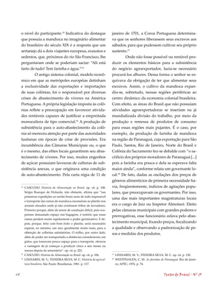 o nível do participante.1 Indicativa do destaque                     janeiro de 1701, a Coroa Portuguesa determina-
     que possuía a mandioca no imaginário alimentar                        va que os senhores liberassem seus escravos aos
     do brasileiro do século XIX é a resposta que um                       sábados, para que pudessem cultivar seu próprio
     sertanejo dá a dois viajantes europeus, exaustos e                    sustento.17
     sedentos, que, próximos do rio São Francisco, lhe                              Onde não fosse possível ou rentável pro-
     perguntaram onde se poderiam saciar: “Ali está                        duzir os elementos básicos para a subsistência
     farto de tudo! Tem farinha e água.”15                                 do negócio agroexportador, fazia-se necessário
             O antigo sistema colonial, modelo econô-                      procurá-los alhures. Dessa forma o senhor se es-
     mico em que as metrópoles européias detinham                          quivava da obrigação de ter que alimentar seus
     a exclusividade das exportações e importações                         escravos. Assim, o cultivo da mandioca expan-
     de suas colônias, foi o responsável por diversas                      diu-se, sobretudo, nessas regiões periféricas ao
     crises de abastecimento de víveres na América                         centro dinâmico da economia colonial brasileira.
     Portuguesa. A própria legislação imposta às colô-                     Com efeito, as áreas do Brasil que não possuíam
     nias reflete a preocupação em favorecer ativida-                      atividades agroexportadoras se inseriam na já
     des rentáveis capazes de justificar a empreitada                      mundializada divisão do trabalho, por meio da
     monocultora de tipo comercial.16 A produção de                        produção e remessa de produtos de consumo
     subsistência para o auto-abastecimento da colô-                       para essas regiões mais pujantes. É o caso, por
     nia só mereceu atenção por parte das autoridades                      exemplo, da produção de farinha de mandioca
     lusitanas em épocas de crise de provisões. Era                        na região de Paranaguá, cuja exportação para São
     incumbência das Câmaras Municipais ou, o que                          Paulo, Santos, Rio de Janeiro, Norte do Brasil e
     é o mesmo, das elites locais garantirem seu abas-                     Colônia do Sacramento fez-se debalde com “o sa-
     tecimento de víveres. Por isso, muitos engenhos                       crifício dos próprios moradores de Paranaguá [...]
     de açúcar possuíam lavouras de culturas de sub-                       pois a farinha era pouca e dela se esperava falta
     sistência anexas, o que originava uma condição                        maior ainda”, conforme relata um governante lo-
     de auto-abastecimento. Pela carta régia de 11 de                      cal.18 De fato, dadas as oscilações dos preços de
                                                                           gêneros alimentícios de primeira necessidade ha-
     1
          CASCUDO. História da Alimentação no Brasil. op. cit. p. 108.     via, freqüentemente, indícios de agitações popu-
          Sérgio Buarque de Holanda, não obstante, afirma que “nas         lares, que preocupavam os governantes. Por isso,
          primeiras expedições ao sertão bruto seria de todo impossível
                                                                           uma das mais importantes magistraturas locais
          o transporte das ramas de mandioca necessárias ao plantio nos
          arraiais situados onde já não existissem tribos de lavradores.   era o cargo de Juiz ou Inspetor Almotacé. Eleito
          Primeiro porque, além de serem de condução difícil, pois ocu-    pelas câmaras municipais com grandes poderes e
          pariam demasiado espaço nas bagagens, é notório que essas
                                                                           prerrogativas, esse funcionário zelava pelo abas-
          ramas perdem muito rapidamente o poder germinativo. E de-
          pois, porque, feito com bom êxito o plantio, seria necessário    tecimento municipal, fixando preços, fiscalizando
          esperar, no mínimo, um ano, geralmente muito mais, para a        a qualidade e observando a padronização de pe-
          obtenção de colheitas satisfatórias. O milho, por outro lado,    sos e medidas dos produtos.
          além de poder ser transportado a distâncias consideráveis, em
          grãos, que tomavam pouco espaço para o transporte, oferecia
          a vantagem de já começar a produzir cinco a seis meses ou
          menos depois da sementeira”. op. cit. p. 222.
     15
          CASCUDO. História da Alimentação no Brasil. op. cit. p. 106.     17
                                                                                LINHARES, M. Y.; TEIXEIRA SILVA, M. C. op. cit. p. 120.
     16
          LINHARES, M. Y.; TEIXEIRA SILVA, M. C. História da agricul-      18
                                                                                WESTPHALEN, C. M. As farinhas de Paranaguá. Rio de Janei-
          tura brasileira. São Paulo: Brasiliense, 1981. p. 117.                ro; APEC, 1976. p. 74.


48                                                                                                                Textos do Brasil . Nº 13
 