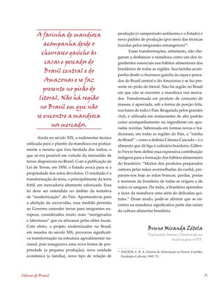 A farinha de mandioca                           produção (o campesinato autônomo e o Estado) e
                                                         novo padrão de produção (por meio das técnicas
            acompanha desde o                            trazidas pelos imigrantes estrangeiros)19.
                                                                Essas transformações, entretanto, não che-
           churrasco gaúcho às
                                                         garam a desbancar a mandioca como um dos in-
            caças e pescados do                          gredientes essenciais nos hábitos alimentares dos
                                                         brasileiros de todas as regiões. Sua farinha acom-
            Brasil central e do
                                                         panha desde o churrasco gaúcho às caças e pesca-
            Amazonas e se faz                            dos do Brasil central e do Amazonas e se faz pre-
                                                         sente no pirão do litoral. Não há região no Brasil
            presente no pirão do
                                                         em que não se encontre a mandioca nos merca-
          litoral. Não há região                         dos. Transformada em produto de consumo de
                                                         massas, é apreciada, sob a forma de porção frita,
          no Brasil em que não                           nos bares de todo o País. Resgatada pelos grandes
         se encontre a mandioca                          chefs, é utilizada em restaurantes de alto padrão
                                                         como acompanhamento ou ingrediente em apu-
               nos mercados.                             radas receitas. Saboreada em formas novas e tra-
                                                         dicionais, em todas as regiões do País, a “rainha
           Ainda no século XIX, a rudimentar técnica
                                                         do Brasil” – como a definiu Câmara Cascudo – é o
   utilizada para o plantio da mandioca era pratica-
                                                         alimento que dá liga à culinária brasileira. Gilber-
   mente a mesma que fora herdada dos índios, o
                                                         to Freyre bem define essa expressiva contribuição
   que só era possível em virtude da imensidão de
                                                         indígena para a formação dos hábitos alimentares
   terras disponíveis no Brasil. Com a publicação da
                                                         do brasileiro: “Muitos dos produtos preparados
   Lei de Terras, em 1850, o Estado avoca para si a
                                                         outrora pelas mãos avermelhadas da cunhã, pre-
   propriedade dos solos devolutos. O resultado é a
                                                         param-nos hoje as mãos brancas, pardas, pretas
   transformação da terra, e principalmente da terra
                                                         e morenas da brasileira de todas as origens e de
   fértil, em mercadoria altamente valorizada. Essa
                                                         todos os sangues. Da índia, a brasileira aprendeu
   lei deve ser entendida no âmbito da tentativa
                                                         a fazer da mandioca uma série de delicadas qui-
   de “modernização” do País. Apontando-se para
                                                         tutes.” Desse modo, pode-se afirmar que se en-
   a abolição da escravidão, essa medida permitia
                                                         contra na mandioca significativa parte das raízes
   ao Governo conceder terras para imigrantes eu-
                                                         da cultura alimentar brasileira.
   ropeus, considerados muito mais “morigerados
   e laboriosos” que os africanos pelas elites locais.
   Com efeito, o projeto modernizador no Brasil,
                                                                                  Bruno Miranda Zétola
   em meados do século XIX, provocou significati-
                                                                                  Diplomata; Mestre e Doutorando em
   va transformação na estrutura agroalimentar na-                                             História pela UFPR.
   cional, pois inaugurava uma nova forma de pro-
   priedade (a pequena produção), nova unidade           19
                                                              SANTOS, C. R. A. História da Alimentação no Paraná. Curitiba:
   econômica (a família), novo tipo de relação de             Fundação Cultural, 1995. 73.




Sabores do Brasil                                                                                                             51
 