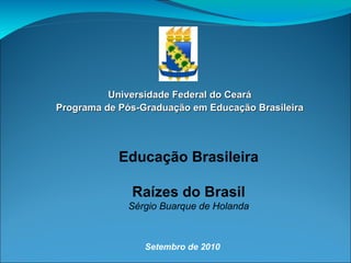Universidade Federal do Ceará Programa de Pós-Graduação em Educação Brasileira Setembro de 2010 Educação Brasileira Raízes do Brasil Sérgio Buarque de Holanda 
