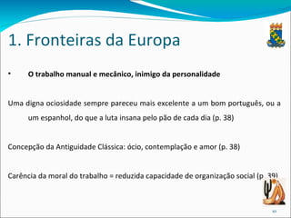 1. Fronteiras da Europa O trabalho manual e mecânico, inimigo da personalidade Uma digna ociosidade sempre pareceu mais excelente a um bom português, ou a um espanhol, do que a luta insana pelo pão de cada dia (p. 38) Concepção da Antiguidade Clássica: ócio, contemplação e amor (p. 38) Carência da moral do trabalho = reduzida capacidade de organização social (p. 39) 