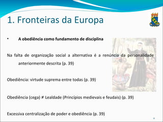 1. Fronteiras da Europa A obediência como fundamento de disciplina Na falta de organização social a alternativa é a renúncia da personalidade anteriormente descrita (p. 39) Obediência: virtude suprema entre todas (p. 39) Obediência (cega)  ≠  Lealdade (Princípios medievais e feudais) (p. 39) Excessiva centralização de poder e obediência (p. 39) 
