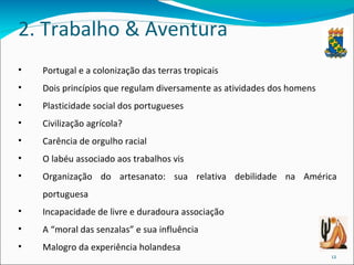 2. Trabalho & Aventura Portugal e a colonização das terras tropicais Dois princípios que regulam diversamente as atividades dos homens Plasticidade social dos portugueses Civilização agrícola? Carência de orgulho racial O labéu associado aos trabalhos vis Organização do artesanato: sua relativa debilidade na América portuguesa Incapacidade de livre e duradoura associação A “moral das senzalas” e sua influência Malogro da experiência holandesa 