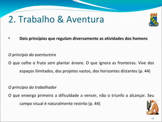2. Trabalho & Aventura Dois princípios que regulam diversamente as atividades dos homens O princípio do aventureiro   O que colhe o fruto sem plantar árvore. O que ignora as fronteiras. Vive dos espaços ilimitados, dos projetos vastos, dos horizontes distantes (p. 44)  O princípio do trabalhador   O que enxerga primeiro a dificuldade a vencer, não o triunfo a alcançar. Seu campo visual é naturalmente restrito (p. 44)  
