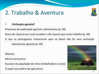 2. Trabalho & Aventura Civilização agrícola? Processos de exploração agrícola rudimentares (p. 49) Busca de riqueza que custa ousadia e não riqueza que custa trabalho (p. 49) O que os portugueses instauraram aqui no Brasil não foi uma civilização tipicamente agrícola (p. 49) Motivos: Gênio aventureiro Escassez da população do reino (trabalhadores rurais) O papel secundário da agricultura 